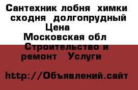 Сантехник лобня, химки, сходня, долгопрудный  › Цена ­ 500 - Московская обл. Строительство и ремонт » Услуги   